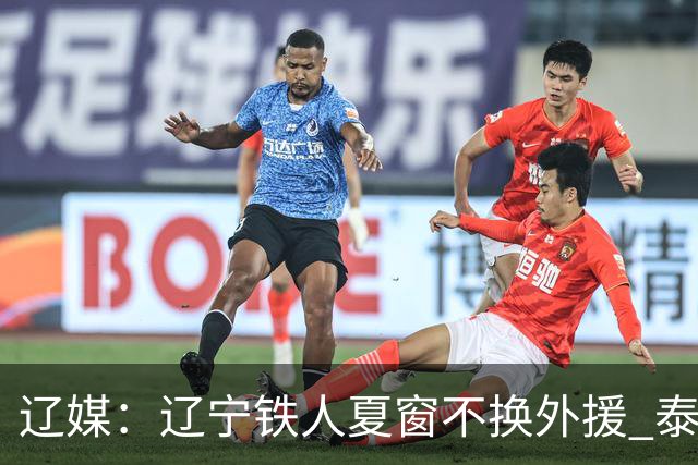 辽媒：辽宁铁人夏窗不换外援 泰山队内援战斗力在中超首屈一指